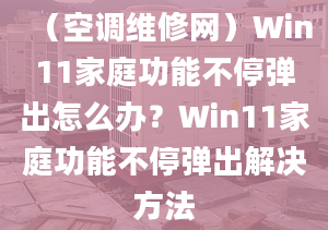 （空调维修网）Win11家庭功能不停弹出怎么办？Win11家庭功能不停弹出解决方法