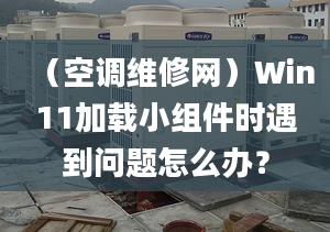 （空调维修网）Win11加载小组件时遇到问题怎么办？