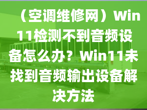 （空调维修网）Win11检测不到音频设备怎么办？Win11未找到音频输出设备解决方法