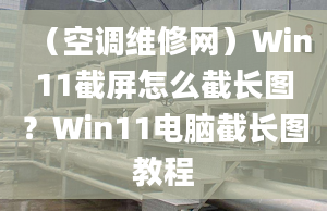 （空调维修网）Win11截屏怎么截长图？Win11电脑截长图教程