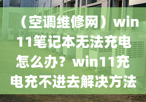 （空调维修网）win11笔记本无法充电怎么办？win11充电充不进去解决方法