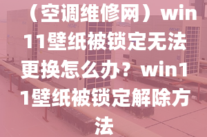 （空调维修网）win11壁纸被锁定无法更换怎么办？win11壁纸被锁定解除方法