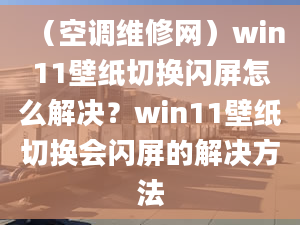 （空调维修网）win11壁纸切换闪屏怎么解决？win11壁纸切换会闪屏的解决方法