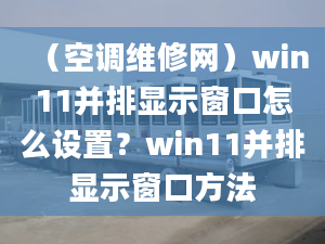 （空调维修网）win11并排显示窗口怎么设置？win11并排显示窗口方法