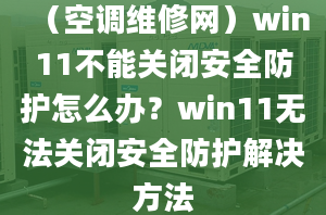 （空调维修网）win11不能关闭安全防护怎么办？win11无法关闭安全防护解决方法