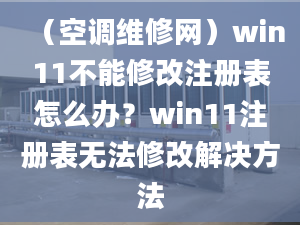 （空调维修网）win11不能修改注册表怎么办？win11注册表无法修改解决方法