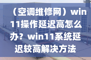 （空调维修网）win11操作延迟高怎么办？win11系统延迟较高解决方法