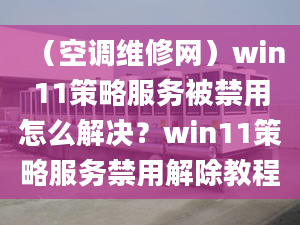 （空调维修网）win11策略服务被禁用怎么解决？win11策略服务禁用解除教程