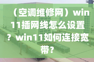 （空调维修网）win11插网线怎么设置？win11如何连接宽带？