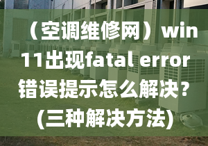 （空调维修网）win11出现fatal error错误提示怎么解决？(三种解决方法)