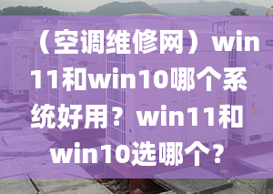 （空调维修网）win11和win10哪个系统好用？win11和win10选哪个？