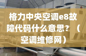 格力中央空调e8故障代码什么意思？（空调维修网）