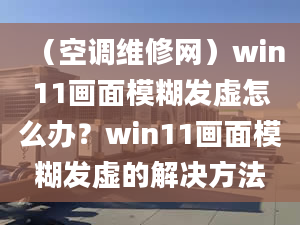 （空调维修网）win11画面模糊发虚怎么办？win11画面模糊发虚的解决方法