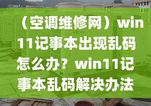 （空调维修网）win11记事本出现乱码怎么办？win11记事本乱码解决办法