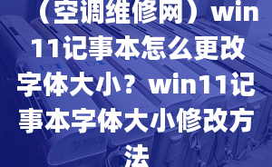 （空调维修网）win11记事本怎么更改字体大小？win11记事本字体大小修改方法