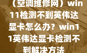 （空调维修网）win11检测不到英伟达显卡怎么办？win11英伟达显卡检测不到解决方法