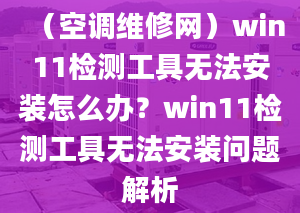 （空调维修网）win11检测工具无法安装怎么办？win11检测工具无法安装问题解析