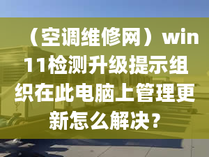 （空调维修网）win11检测升级提示组织在此电脑上管理更新怎么解决？