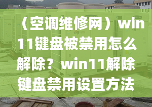 （空调维修网）win11键盘被禁用怎么解除？win11解除键盘禁用设置方法