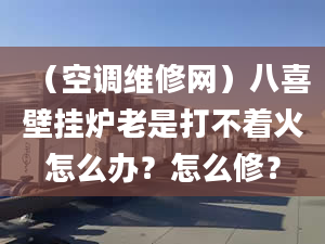 （空调维修网）八喜壁挂炉老是打不着火怎么办？怎么修？