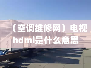 （空调维修网）电视hdmi是什么意思