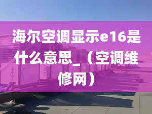 海尔空调显示e16是什么意思_（空调维修网）