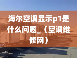 海尔空调显示p1是什么问题_（空调维修网）