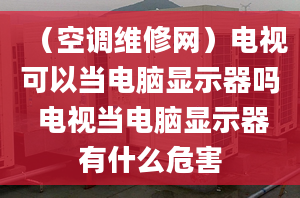 （空调维修网）电视可以当电脑显示器吗 电视当电脑显示器有什么危害