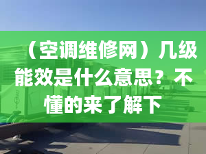 （空调维修网）几级能效是什么意思？不懂的来了解下