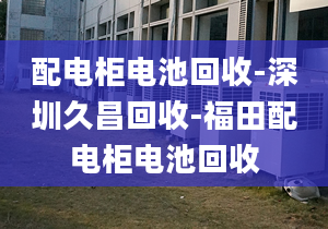 配电柜电池回收-深圳久昌回收-福田配电柜电池回收