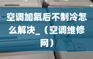 空调加氟后不制冷怎么解决_（空调维修网）