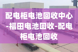 配电柜电池回收中心-福田电池回收-配电柜电池回收