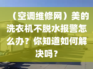 （空调维修网）美的洗衣机不脱水报警怎么办？你知道如何解决吗？