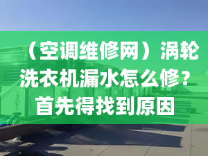 （空调维修网）涡轮洗衣机漏水怎么修？首先得找到原因