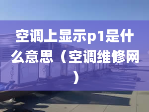 空调上显示p1是什么意思（空调维修网）