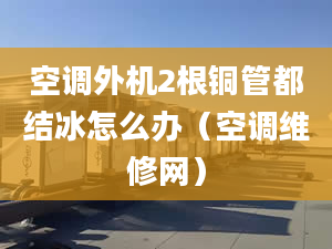 空调外机2根铜管都结冰怎么办（空调维修网）