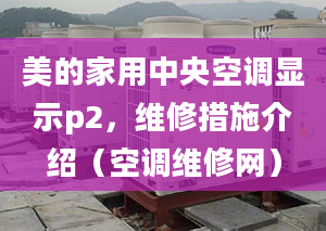 美的家用中央空调显示p2，维修措施介绍（空调维修网）