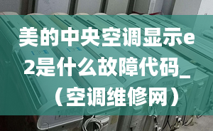 美的中央空调显示e2是什么故障代码_（空调维修网）