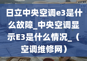 日立中央空调e3是什么故障_中央空调显示E3是什么情况_（空调维修网）