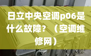 日立中央空调p06是什么故障？（空调维修网）