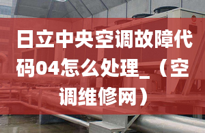 日立中央空调故障代码04怎么处理_（空调维修网）