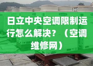 日立中央空调限制运行怎么解决？（空调维修网）