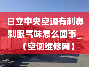 日立中央空调有刺鼻刺眼气味怎么回事_（空调维修网）