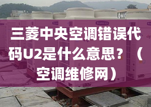 三菱中央空调错误代码U2是什么意思？（空调维修网）