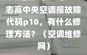 志高中央空调报故障代码p10，有什么修理方法？（空调维修网）