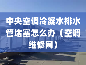 中央空调冷凝水排水管堵塞怎么办（空调维修网）