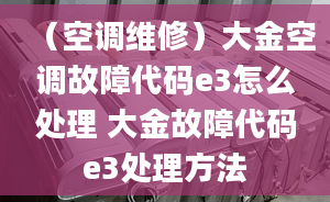 （空调维修）大金空调故障代码e3怎么处理 大金故障代码e3处理方法