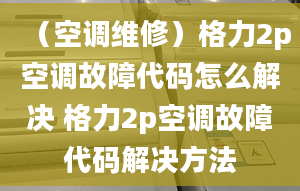 （空调维修）格力2p空调故障代码怎么解决 格力2p空调故障代码解决方法