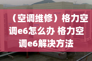 （空调维修）格力空调e6怎么办 格力空调e6解决方法