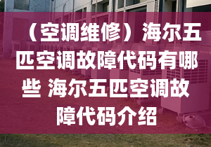 （空调维修）海尔五匹空调故障代码有哪些 海尔五匹空调故障代码介绍